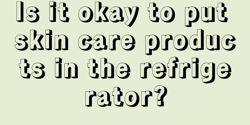 Is it okay to put skin care products in the refrigerator?