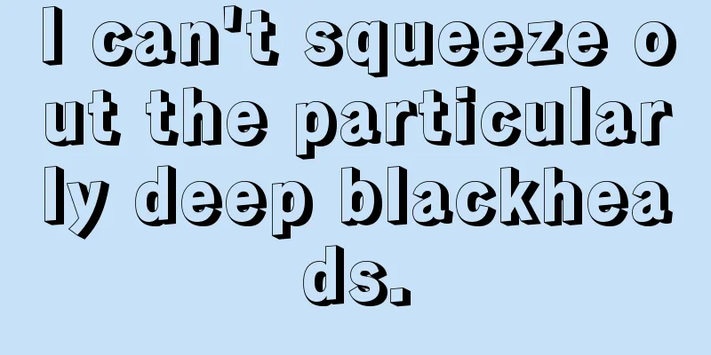 I can't squeeze out the particularly deep blackheads.