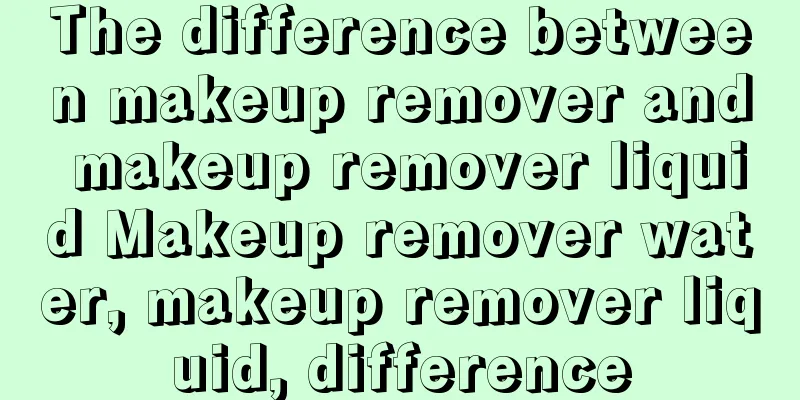 The difference between makeup remover and makeup remover liquid Makeup remover water, makeup remover liquid, difference