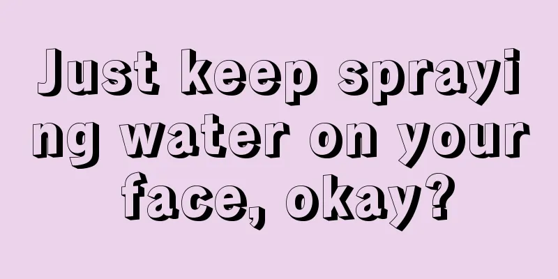 Just keep spraying water on your face, okay?