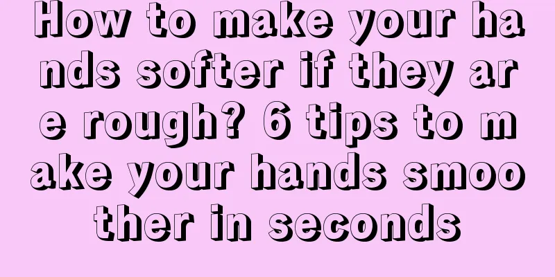 How to make your hands softer if they are rough? 6 tips to make your hands smoother in seconds