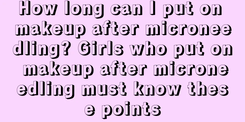 How long can I put on makeup after microneedling? Girls who put on makeup after microneedling must know these points