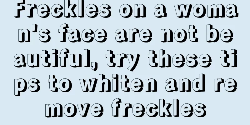 Freckles on a woman's face are not beautiful, try these tips to whiten and remove freckles