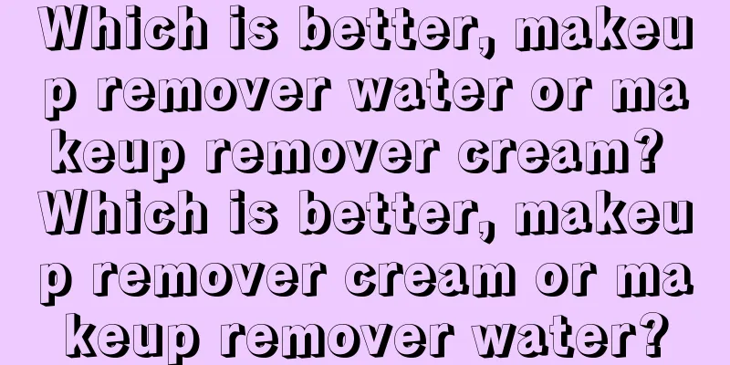 Which is better, makeup remover water or makeup remover cream? Which is better, makeup remover cream or makeup remover water?