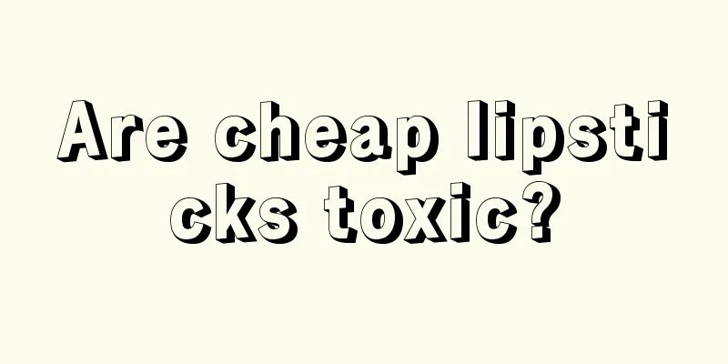 Are cheap lipsticks toxic?