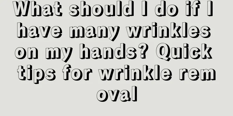 What should I do if I have many wrinkles on my hands? Quick tips for wrinkle removal