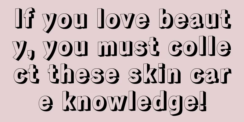 If you love beauty, you must collect these skin care knowledge!