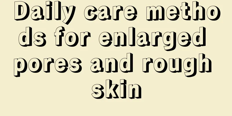 Daily care methods for enlarged pores and rough skin