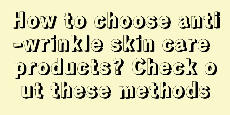 How to choose anti-wrinkle skin care products? Check out these methods