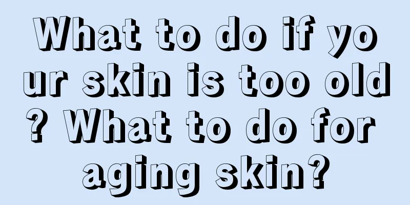 What to do if your skin is too old? What to do for aging skin?