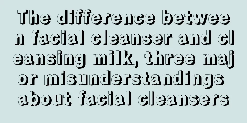 The difference between facial cleanser and cleansing milk, three major misunderstandings about facial cleansers