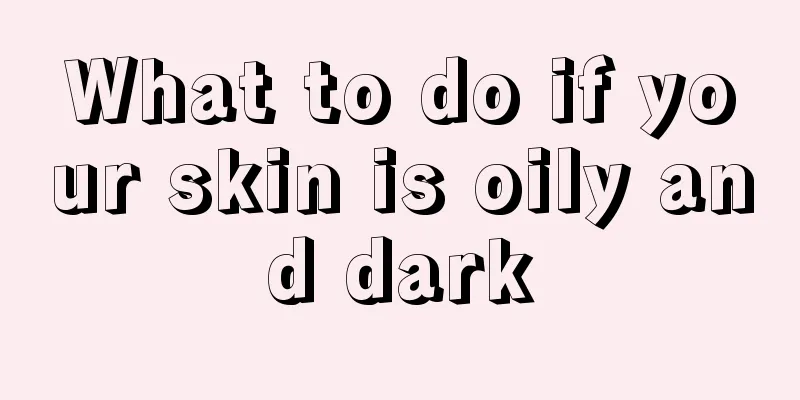 What to do if your skin is oily and dark