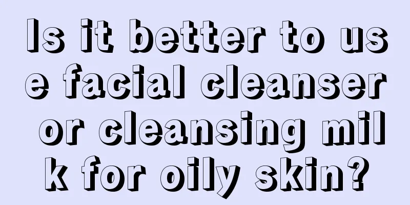 Is it better to use facial cleanser or cleansing milk for oily skin?