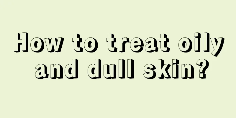 How to treat oily and dull skin?