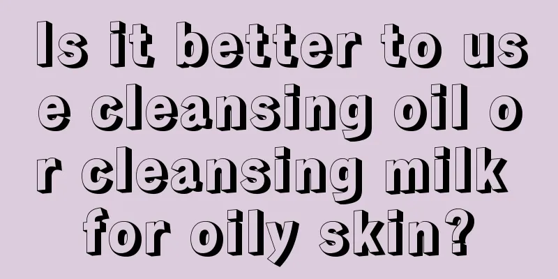 Is it better to use cleansing oil or cleansing milk for oily skin?