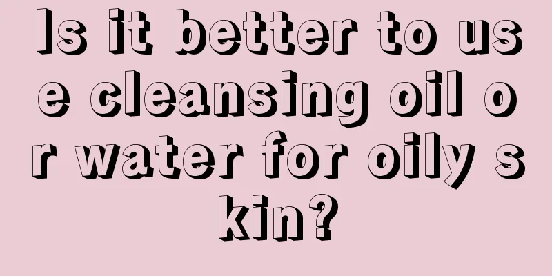 Is it better to use cleansing oil or water for oily skin?