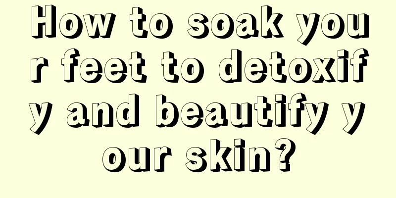 How to soak your feet to detoxify and beautify your skin?