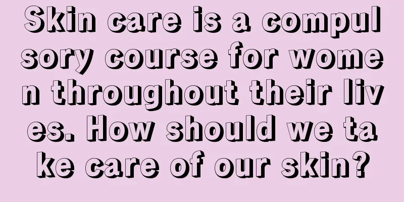 Skin care is a compulsory course for women throughout their lives. How should we take care of our skin?