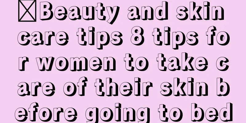 ​Beauty and skin care tips 8 tips for women to take care of their skin before going to bed