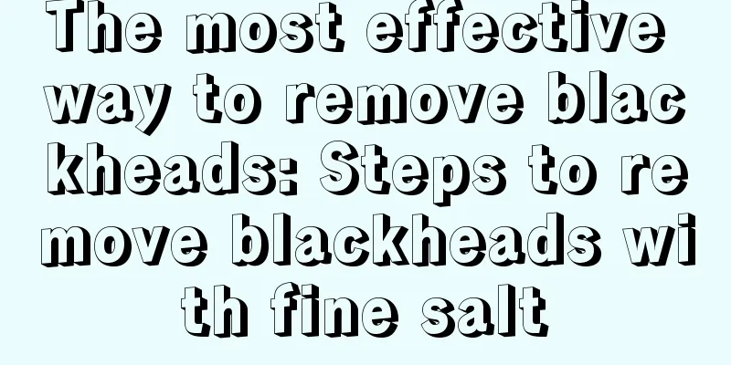 The most effective way to remove blackheads: Steps to remove blackheads with fine salt