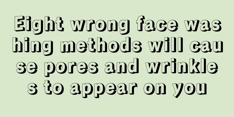 Eight wrong face washing methods will cause pores and wrinkles to appear on you