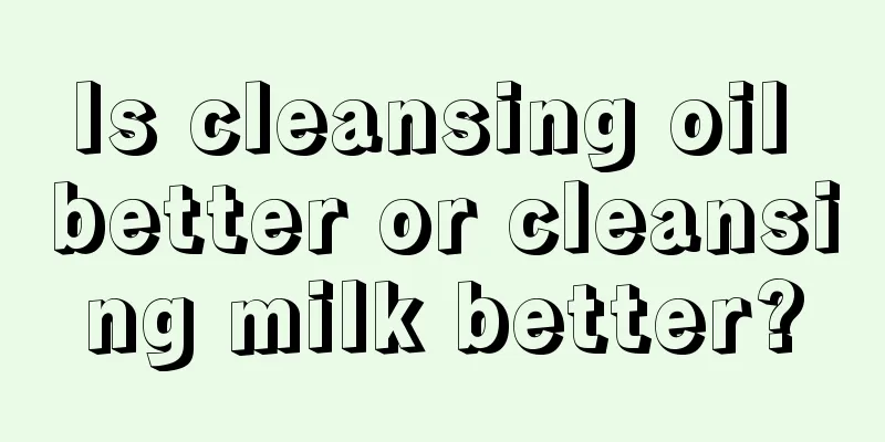 Is cleansing oil better or cleansing milk better?