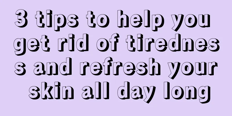 3 tips to help you get rid of tiredness and refresh your skin all day long