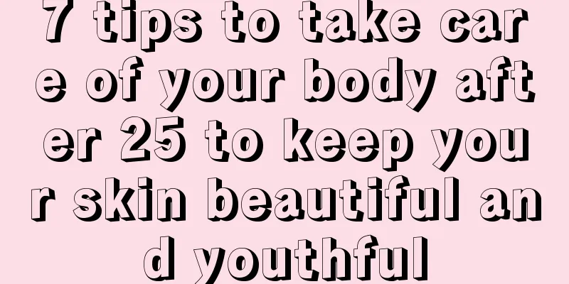 7 tips to take care of your body after 25 to keep your skin beautiful and youthful