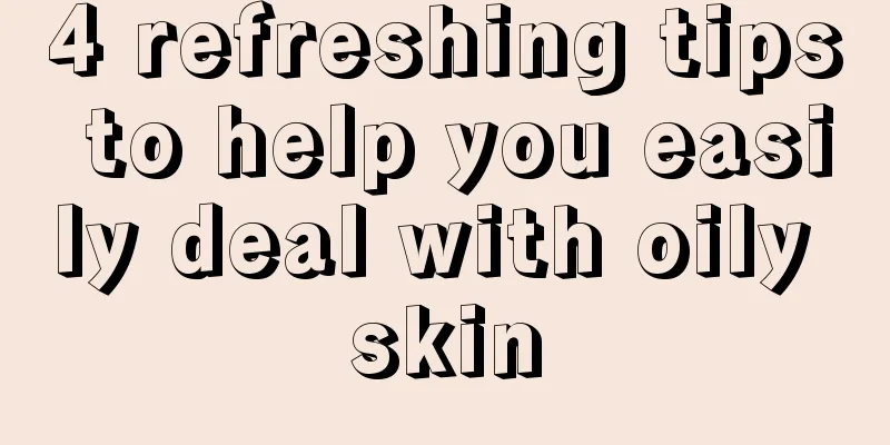 4 refreshing tips to help you easily deal with oily skin