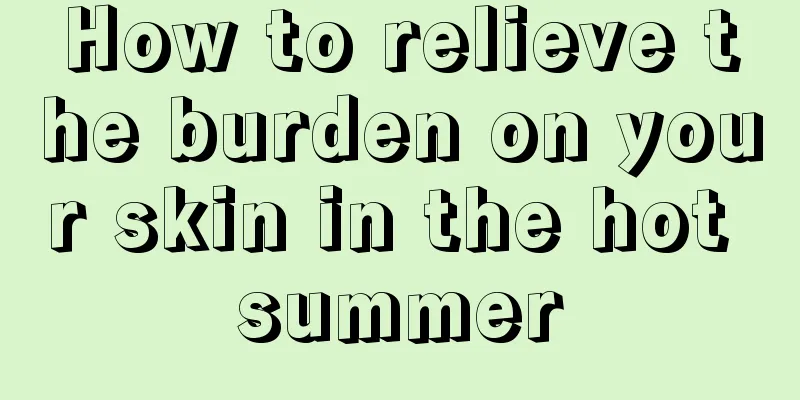 How to relieve the burden on your skin in the hot summer