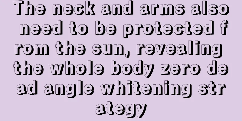 The neck and arms also need to be protected from the sun, revealing the whole body zero dead angle whitening strategy