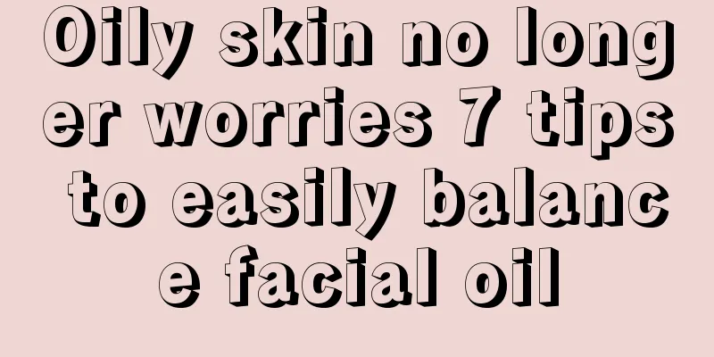 Oily skin no longer worries 7 tips to easily balance facial oil