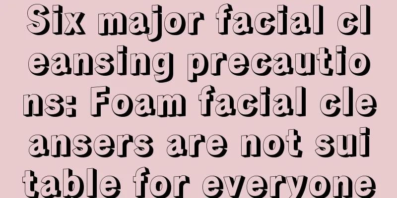 Six major facial cleansing precautions: Foam facial cleansers are not suitable for everyone