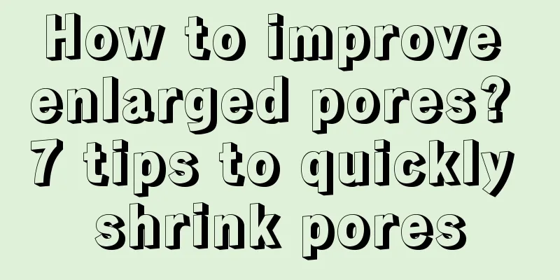 How to improve enlarged pores? 7 tips to quickly shrink pores