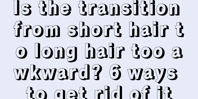 Is the transition from short hair to long hair too awkward? 6 ways to get rid of it