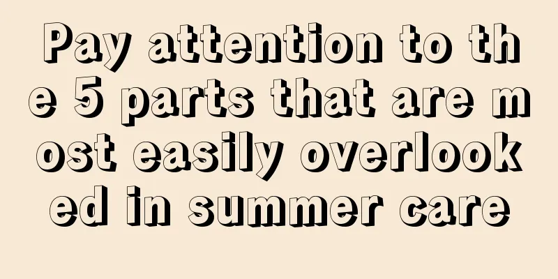 Pay attention to the 5 parts that are most easily overlooked in summer care