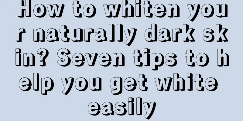 How to whiten your naturally dark skin? Seven tips to help you get white easily