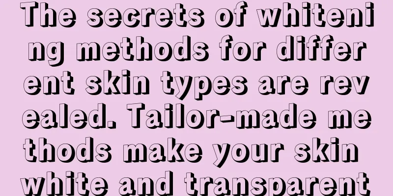 The secrets of whitening methods for different skin types are revealed. Tailor-made methods make your skin white and transparent