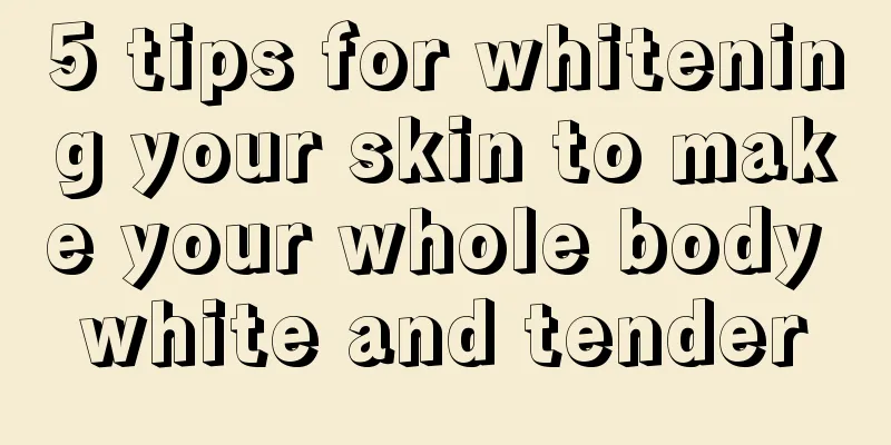 5 tips for whitening your skin to make your whole body white and tender