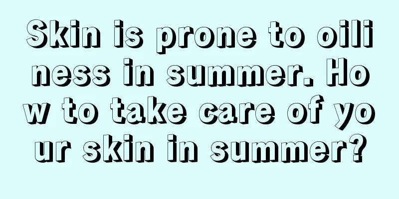 Skin is prone to oiliness in summer. How to take care of your skin in summer?